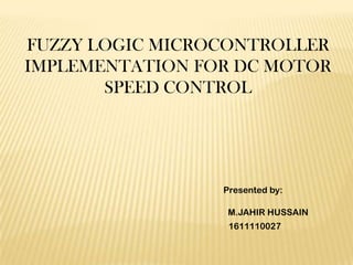 FUZZY LOGIC MICROCONTROLLER
IMPLEMENTATION FOR DC MOTOR
       SPEED CONTROL




                 Presented by:

                  M.JAHIR HUSSAIN
                  1611110027
 