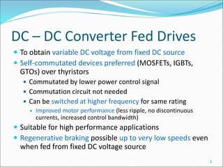 DC – DC Converter Fed Drives
 To obtain variable DC voltage from fixed DC source
 Self-commutated devices preferred (MOSFETs, IGBTs,
GTOs) over thyristors
 Commutated by lower power control signal
 Commutation circuit not needed
 Can be switched at higher frequency for same rating
 Improved motor performance (less ripple, no discontinuous
currents, increased control bandwidth)
 Suitable for high performance applications
 Regenerative braking possible up to very low speeds even
when fed from fixed DC voltage source
1
 