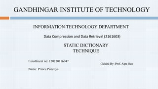 GANDHINGAR INSTITUTE OF TECHNOLOGY
INFORMATION TECHNOLOGY DEPARTMENT
Data Compression and Data Retrieval (2161603)
STATIC DICTIONARY
TECHNIQUE
Enrollment no: 150120116047
Name: Prince Paneliya
Guided By: Prof. Alpa Oza
 
