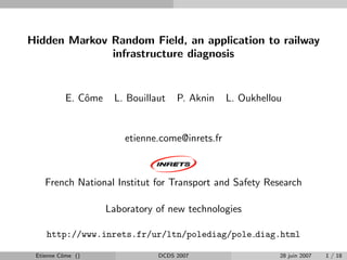 Hidden Markov Random Field, an application to railway
              infrastructure diagnosis


           E. Cˆme
               o      L. Bouillaut   P. Aknin     L. Oukhellou


                         etienne.come@inrets.fr



    French National Institut for Transport and Safety Research

                     Laboratory of new technologies

    http://www.inrets.fr/ur/ltn/polediag/pole diag.html

 Etienne Cˆme ()
          o                     DCDS 2007                    28 juin 2007   1 / 18
 