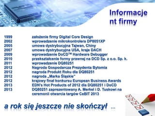 1999 za?o?enie firmy Digital Core Design
2002 wprowadzenie mikrokontrolera DP8051XP
2005 umowa dystrybucyjna Tajwan, Chiny
2007 umowa dystrybucyjna USA, kraje DACH
2009 wprowadzenie DoCDTM Hardware Debugger
2010 przekszta?cenie formy prawnej na DCD Sp. z o.o. Sp. k.
2011 wprowadzenie DQ80251
2012 Nagroda Gospodarcza Prezydenta Bytomia
2012 nagroda Produkt Roku dla DQ80251
2012 nagroda ?Marka ?l?skie
2012 krajowy fina? konkursu European Business Awards
2013 EDN's Hot Products of 2012 dla DQ80251 i DoCD
2013 DQ80251 zaprezentowany A. Merkel i D. Tuskowi na
ceremonii otwarcia targw CeBIT 2013
a rok si? jeszcze nie skoczy? 
 
