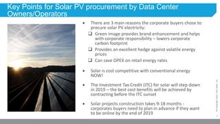 1
©Copyright2013,FirstSolar,Inc.
Key Points for Solar PV procurement by Data Center
Owners/Operators
 There are 3 main reasons the corporate buyers chose to
procure solar PV electricity:
 Green image provides brand enhancement and helps
with corporate responsibility – lowers corporate
carbon footprint
 Provides an excellent hedge against volatile energy
prices
 Can save OPEX on retail energy rates
 Solar is cost competitive with conventional energy
NOW!
 The Investment Tax Credit (ITC) for solar will step-down
in 2019 – the best cost benefits will be achieved by
contracting before the ITC sunset
 Solar projects construction takes 9-18 months -
corporates buyers need to plan in advance if they want
to be online by the end of 2019
 