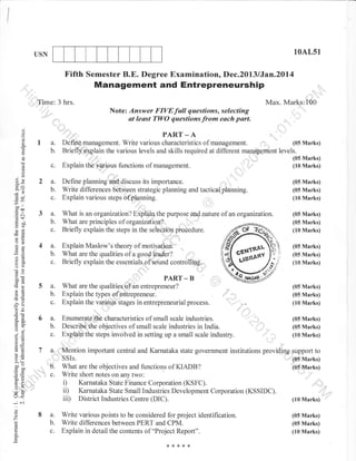 I
/
USN 10AL51
(05 Marks)
(05 Marks)
(10 Marks)
.Time: 3
Fifth Semester B.E. Degree Examination, Dec.2013 lJan.2Ul4
Management and Entrepreneurship
hrs. Max. Marks:100
Note: Answer FIVE full questions, selecting
at least TWO questions from each part. ,::,, ,
..
PART_A :
a. Defing management. Write various characteristics of management. ,ri ;,,.,, (05 Marks)
b. Briefl5r explain the various levels and skills required at different management levels.
(05 Marks)
(10 Marks)
(05 Marks)
(05 Marks)
(10 Marks)
(05 Marks)
(05 Marks)
(10 Marks)
(05 Marks)
(05 Marks)
(10 Marks)
(05 Marks)
(05 Marks)
(10 Marks)
Explain the yarious functions of management.
Define planning ahd,discuss its importance. ,.,'''"'''
'l'
Write dilferences between strategii planning and tacticalplanning.
Explain various steps of planning.
What is an organaation? EiBlain the purpose flhd nature of an organ:r;ation.
7a.
::
",".'...
b'
',,,,, , c.
8a.
b.
c.
d()
()
o
I
o
I
E9
X.
6e
*l
bo'
Eoa
.=N
cdt
i: UO
x()oEl
-co
*.a
6:
oO
(t0
ootr
>!
-6
Ed
-:? o
ojl
o.atra.
oj
o=
,(]4El
!o
o.r
>!
bo'
c50
o=
o- :'i
:o
(),
J<
-N
o
o
z
oq
c.
2a.
b.
c.
3a.
b.
c.
4a.
b.
c.
5a.
b.
c.
6a.
b.
c.
Explain the types of entrepreneur.
Explain the various stages in entrepreneurial process.
Enumerate characteristics of small scale industries. "
Describethe objectives of small scale industries in India.
Exptrpin the steps involved in setting up a small scale industry.
What are principles of organization?
Briefly explain the steps in the selection procedure.
Explain Maslow's theory of motivfu
What are the qualities of a good leader?
Briefly explain the essentials of sound controlling.
PART - B
What are the qualities of,in entrepreneur?
Write various points to be considered for project identification.
Write differences between PERT and CPM.
Explain in detail the contents of "Project Report".
"_.;L . (05 Marks)
' ;lt'',..,r, .,,,,, (05 Mafks)
"''" .) (10Marks)
. Mention imporlant central and Karnataka state government institutions providiqg support to
SSIs.
What are the objectives and functions of KIADB?
Write short notes on any two:
i) Karnataka State Finance Corporation (KSFC).
ii) Karnataka State Small Industries Development Corporation (KSSIDC).
iii) District Industries Centre (DIC). (10 Marks)
'. (05 Marks)
'(05,&larks)
..,.ii ...
*****
 