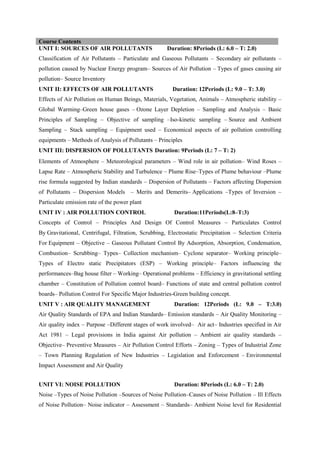 UNIT I: SOURCES OF AIR POLLUTANTS Duration: 8Periods (L: 6.0 – T: 2.0)
Classification of Air Pollutants – Particulate and Gaseous Pollutants – Secondary air pollutants –
pollution caused by Nuclear Energy program– Sources of Air Pollution – Types of gases causing air
pollution– Source Inventory
UNIT II: EFFECTS OF AIR POLLUTANTS Duration: 12Periods (L: 9.0 – T: 3.0)
Effects of Air Pollution on Human Beings, Materials, Vegetation, Animals – Atmospheric stability –
Global Warming–Green house gases – Ozone Layer Depletion – Sampling and Analysis – Basic
Principles of Sampling – Objective of sampling –Iso-kinetic sampling – Source and Ambient
Sampling – Stack sampling – Equipment used – Economical aspects of air pollution controlling
equipments – Methods of Analysis of Pollutants – Principles
UNIT III: DISPERSION OF POLLUTANTS Duration: 9Periods (L: 7 – T: 2)
Elements of Atmosphere – Meteorological parameters – Wind role in air pollution– Wind Roses –
Lapse Rate – Atmospheric Stability and Turbulence – Plume Rise–Types of Plume behaviour –Plume
rise formula suggested by Indian standards – Dispersion of Pollutants – Factors affecting Dispersion
of Pollutants – Dispersion Models – Merits and Demerits– Applications –Types of Inversion –
Particulate emission rate of the power plant
UNIT IV : AIR POLLUTION CONTROL Duration:11Periods(L:8–T:3)
Concepts of Control – Principles And Design Of Control Measures – Particulates Control
By Gravitational, Centrifugal, Filtration, Scrubbing, Electrostatic Precipitation – Selection Criteria
For Equipment – Objective – Gaseous Pollutant Control By Adsorption, Absorption, Condensation,
Combustion– Scrubbing– Types– Collection mechanism– Cyclone separator– Working principle–
Types of Electro static Precipitators (ESP) – Working principle– Factors influencing the
performances–Bag house filter – Working– Operational problems – Efficiency in gravitational settling
chamber – Constitution of Pollution control board– Functions of state and central pollution control
boards– Pollution Control For Specific Major Industries-Green building concept.
UNIT V : AIR QUALITY MANAGEMENT Duration: 12Periods (L: 9.0 – T:3.0)
Air Quality Standards of EPA and Indian Standards– Emission standards – Air Quality Monitoring –
Air quality index – Purpose –Different stages of work involved– Air act– Industries specified in Air
Act 1981 – Legal provisions in India against Air pollution – Ambient air quality standards –
Objective– Preventive Measures – Air Pollution Control Efforts – Zoning – Types of Industrial Zone
– Town Planning Regulation of New Industries – Legislation and Enforcement – Environmental
Impact Assessment and Air Quality
UNIT VI: NOISE POLLUTION Duration: 8Periods (L: 6.0 – T: 2.0)
Noise –Types of Noise Pollution –Sources of Noise Pollution–Causes of Noise Pollution – Ill Effects
of Noise Pollution– Noise indicator – Assessment – Standards– Ambient Noise level for Residential
Course Contents
 