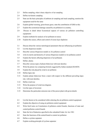 2.3 Define sampling, what is basic objective of air sampling
2.4 Define iso-kinetic sampling
2.5 State are the basic principles of ambient air sampling and stack sampling, mention the
equipment used for the same
2.6 Explain global warming, green house gases, state the contribution of GHG to this
2.7 Explain the economical damage caused by air pollution to a country,
2.8 Discuss in detail about Economical aspects of various air pollution controlling
equipments
2.9 Explain methods for analysis of air pollutant at source
2.10 Explain the causes, effects and control of ozone layer depletion
3.1 Discuss about the various metrological parameters that are influencing air pollution
3.2 List the dispersion models
3.3 Describe various Dispersion models in Air pollution control
3.4 write its merits and demerits of various Dispersion models in Air pollution control
3.5 Explain the factors affecting dispersion of air pollutants
3.6 Define plume.
3.7 Describe various types of plume behaviour with neat sketches
3.8 Write the plume rise computing formula suggested by Indian standard (IS:8829)
3.9 Explain the role played by wind in air pollution
3.10 Define lapse rate
3.11 Explain plume behaviour from a stack with respect to the different prevailing lapse
rate. with neat sketches.
3.12 Define wind rose
3.13 Write the purpose of wind rose diagram.
3.14 List the types of inversion
3.15 Determine the particulate emission rate of the power plant with given details
4.1 List the factors to be considered while selecting the air pollution control equipment
4.2 Explain the objective of using air pollution control equipment
4.3 Write brief notes on Constitution of pollution control boards, functions of state and
central pollution control boards
4.4 State the list of Industries specified in the scheduled Under Air Act 1981
4.5 State the functions of the central board to control air pollution
4.6 Define a cyclone separator
4.7 Explain working principle of cyclone separator
 