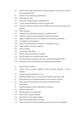 4.8 Explain with the help of neat sketch the working principle of various types of Electro
static precipitators (ESP).
4.9 State the factors influencing its performances
4.10 Define bag house filter.
4.11 Explain the working principle of a bag house filter
4.12 List the operational problems involved in bag house filter
4.13 Discuss the collection mechanism and controlling methods of gaseous pollutants from
industries.
4.14 Define adsorption.
4.15 Explain the use of adsorption principle for air pollution control
4.16 Explain the control of Gaseous pollutants by adsorption technique
4.17 Suggest a method for control of air pollutants in cement industry and Justify.
4.18 List pollution control equipments
4.19 Explain the principle behind “Combustion” in air pollution control.
4.20 Explain pollution control by combustion.
4.21 Define scrubbing.
4.22 List the types of Scrubbing
4.23 State the collection mechanism of scrubbers
4.24 State the equipment to control particulate matter
4.25 Write the formula to calculate the efficiency in gravitational settling chamber
4.26 Explain the concept and principles used in designing of green building
5.1 Define Emission standards.
5.2 Explain various air quality standards of EPA and Indian Standards , emission
standards
5.3 Explain air quality monitoring of a city,
5.4 Explain the different stages of work involved in quality monitoring of a city.
5.5 State guidelines for town planning regulation of new industries in general
5.6 Discuss the role of town planning and zoning in air pollution control.
5.7 Define Air act
5.8 Explain the legal provisions in India against air pollution
5.9 Define air quality index
5.10 State the purpose of air quality index
5.11 State ambient air quality standards
5.12 State objectives of Air quality standards
5.13 Define Environmental Impact Assessment.
5.14 Discuss the role of Environmental Impact Assessment in control of air pollution
 