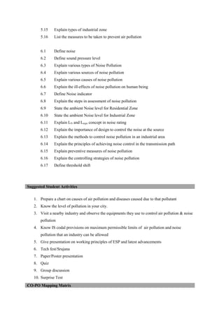 5.15 Explain types of industrial zone
5.16 List the measures to be taken to prevent air pollution
6.1 Define noise
6.2 Define sound pressure level
6.3 Explain various types of Noise Pollution
6.4 Explain various sources of noise pollution
6.5 Explain various causes of noise pollution
6.6 Explain the ill-effects of noise pollution on human being
6.7 Define Noise indicator
6.8 Explain the steps in assessment of noise pollution
6.9 State the ambient Noise level for Residential Zone
6.10 State the ambient Noise level for Industrial Zone
6.11 Explain LN and Lequi concept in noise rating
6.12 Explain the importance of design to control the noise at the source
6.13 Explain the methods to control noise pollution in an industrial area
6.14 Explain the principles of achieving noise control in the transmission path
6.15 Explain preventive measures of noise pollution
6.16 Explain the controlling strategies of noise pollution
6.17 Define threshold shift
1. Prepare a chart on causes of air pollution and diseases caused due to that pollutant
2. Know the level of pollution in your city.
3. Visit a nearby industry and observe the equipments they use to control air pollution & noise
pollution
4. Know IS codal provisions on maximum permissible limits of air pollution and noise
pollution that an industry can be allowed
5. Give presentation on working principles of ESP and latest advancements
6. Tech fest/Srujana
7. Paper/Poster presentation
8. Quiz
9. Group discussion
10. Surprise Test
Suggested Student Activities
CO-PO Mapping Matrix
 