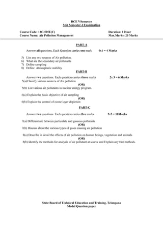 DCE VSemester
Mid Semester-I Examination
Course Code: 18C-505E(C) Duration: 1 Hour
Course Name: Air Pollution Management Max.Marks: 20 Marks
PART-A
Answer all questions, Each Question carries one mark 4x1 = 4 Marks
5) List any two sources of Air pollution.
6) What are the secondary air pollutants
7) Define sampling
8) Define Atmospheric stability
PART-B
Answer two questions. Each question carries three marks 2x 3 = 6 Marks
5(a)Classify various sources of Air pollution
(OR)
5(b) List various air pollutants in nuclear energy program.
6(a) Explain the basic objective of air sampling
(OR)
6(b) Explain the control of ozone layer depletion
PART-C
Answer two questions. Each question carries five marks 2x5 = 10Marks
7(a) Differentiate between particulate and gaseous pollutants
(OR)
7(b) Discuss about the various types of gases causing air pollution
8(a) Describe in detail the effects of air pollution on human beings, vegetation and animals
(OR)
8(b) Identify the methods for analysis of air pollutant at source and Explain any two methods.
State Board of Technical Education and Training, Telangana
Model Question paper
 