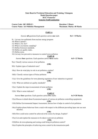 State Board of Technical Education and Training, Telangana
Model Question paper
DCE VSemester
Semester EndExamination
Course Code: 18C-505E(C) Duration: 2 Hours
Course Name: Air Pollution Management Maximum .Marks: 40 Marks
PART-A
Answer all questions.Each question carries one mark 8x1 = 8 Marks
9) List any two pollutants from nuclear energy program
10) What is plume?
11) What is Air Act?
12) What is iso-kinetic sampling?
13) Define Emission standards.
14) Define air quality index.
15) Define noise.
16) List any two preventive measures to control noise pollution
PART-B
Answer four questions. Each question carries three marks 4x3= 12 Marks
9(a) Classify various sources of air pollution.
(OR)
9(b) Explain types of industrial zone?
10(a) How do wind play its role in air pollution, explain?
(OR)
10(b) Classify various types of Noise pollution
11(a) Give the guidelines for town planning regulation of new industries in general
(OR)
11(b) What are ambient air quality standards?
12(a) Explain the steps in assessment of noise pollution
(OR)
12(b) What is noise indicator?
PART-C
Answer four questions. Each question carries five marks 4x 5=20 Marks
13(a) Discuss in detail about Economical aspects of various air pollution controlling equipments
(OR)
13(b) Define Environmental Impact Assessment, discuss how it helps in control of air pollution
14(a) Explain plume behaviour form a stack with respect to the different prevailing lapse rate use neat
sketches.
(OR)
14(b) How could noise control be achieved at the source by design, Explain?
15(a) List and explain the measures to be taken to prevent air pollution
(OR)
15(b)How do town planning and zoning could bring air pollution control?
16(a) Explain the principles of achieving noise control in the transmission path
 