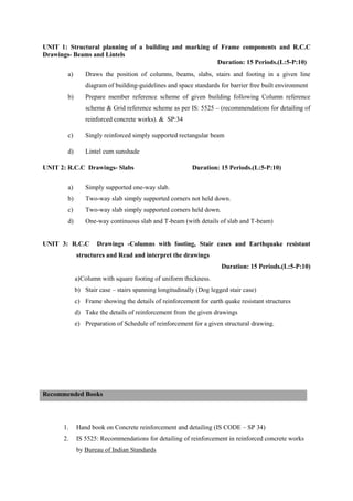 UNIT 1: Structural planning of a building and marking of Frame components and R.C.C
Drawings- Beams and Lintels
Duration: 15 Periods.(L:5-P:10)
a) Draws the position of columns, beams, slabs, stairs and footing in a given line
diagram of building-guidelines and space standards for barrier free built environment
b) Prepare member reference scheme of given building following Column reference
scheme & Grid reference scheme as per IS: 5525 – (recommendations for detailing of
reinforced concrete works). & SP:34
c) Singly reinforced simply supported rectangular beam
d) Lintel cum sunshade
UNIT 2: R.C.C Drawings- Slabs Duration: 15 Periods.(L:5-P:10)
a) Simply supported one-way slab.
b) Two-way slab simply supported corners not held down.
c) Two-way slab simply supported corners held down.
d) One-way continuous slab and T-beam (with details of slab and T-beam)
UNIT 3: R.C.C Drawings -Columns with footing, Stair cases and Earthquake resistant
structures and Read and interpret the drawings
Duration: 15 Periods.(L:5-P:10)
a)Column with square footing of uniform thickness.
b) Stair case – stairs spanning longitudinally (Dog legged stair case)
c) Frame showing the details of reinforcement for earth quake resistant structures
d) Take the details of reinforcement from the given drawings
e) Preparation of Schedule of reinforcement for a given structural drawing.
1. Hand book on Concrete reinforcement and detailing (IS CODE – SP 34)
2. IS 5525: Recommendations for detailing of reinforcement in reinforced concrete works
by Bureau of Indian Standards
Recommended Books
 