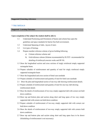 1. http://nptel.ac.in
Upon completion of the subject the student shall be able to
1.1 Understand Positioning and Orientation of beams and column base upon the
guidelines and space standards for barrier free built environment.
1.2 Understand Spanning of slabs , layout of stairs
1.3 List types of footings
1.4 Prepare member reference scheme of given building following
a) Column reference scheme and
b) Grid reference scheme (Scheme recommended by IS:5525 –recommended for
detailing of reinforced concrete works and SP-34)
1.5 Draw the longitudinal section and cross sections of singly reinforced simply supported
rectangular beam.
1.6 Prepare schedule of reinforcement and quantity of steel for singly reinforced simply
supported rectangular beam
1.7 Draw the longitudinal and cross section of lintel cum sunshade
1.8 Prepare schedule of reinforcement and quantity of steel for lintel cum sunshade
2.1 Draw the plan and longitudinal section of one-way slab showing reinforcement details.
2.2 Prepare schedule of reinforcement and quantity of steel for one-way slab showing
reinforcement details
2.3 Draw the details of reinforcement of two-way simply supported slab with corners not held
down condition.
2.4 Draw top and bottom plan and section along short and long spans of two way simply
supported slab with corners not held down condition
2.5 Prepare schedule of reinforcement of two-way simply supported slab with corners not
held down condition
2.6 Draw the details of reinforcement of two-way simply supported slab with corners held
down conditions.
2.7 Draw top and bottom plan and section along short and long spans have to be drawn
(Scheduling of reinforcement is not necessary).
Suggested E-learning references
Suggested Learning Outcomes
 