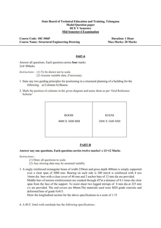 State Board of Technical Education and Training, Telangana
Model Question paper
DCE V Semester
Mid Semester-I Examination
Course Code: 18C-506P Duration: 1 Hour
Course Name: Structural Engineering Drawing Max.Marks: 20 Marks
PART-A
Answer all questions. Each question carries four marks
2x4=8Marks
Instructions : (1) To be drawn not to scale.
(2) Assume suitable data, if necessary.
1. State any two guiding principles for positioning in a structural planning of a building for the
following. a) Columns b) Beams.
2. Mark the position of columns in the given diagram and name them as per ‘Grid Reference
Scheme’
ROOM
4000 X 3600 MM
ROOM
2000 X 3600 MM
PART-B
Answer any one questions. Each question carries twelve marks1 x 12=12 Marks
Instructions :
(1) Draw all questions to scale.
(2) Any missing data may be assumed suitably
3. A singly reinforced rectangular beam of width 230mm and gross depth 400mm is simply supported
over a clear span of 3000 mm. Bearing on each side is 200 mm.It is reinforced with 4 nos
16mm dia bars with a clear cover of 40 mm and 2 anchor bars of 12 mm dia are provided.
Middle bars of tension reinforcement are cranked through 450
at a distance of 0.1 times the clear
span from the face of the support. To resist shear two legged stirrups of 8 mm dia at 225 mm
c/c are provided. The end covers are 40mm.The materials used were M20 grade concrete and
deformed bars of grade Fe415.
Draw the longitudinal section for the above specifications to a scale of 1:15
4. A RCC lintel with sunshade has the following specifications :
 