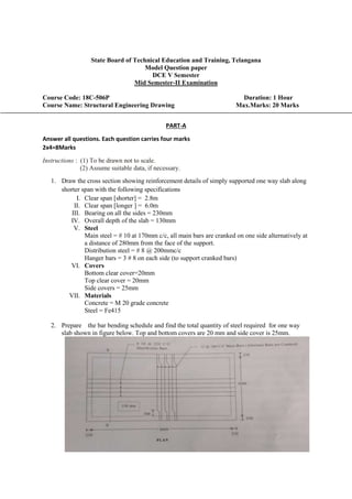 State Board of Technical Education and Training, Telangana
Model Question paper
DCE V Semester
Mid Semester-II Examination
Course Code: 18C-506P Duration: 1 Hour
Course Name: Structural Engineering Drawing Max.Marks: 20 Marks
PART-A
Answer all questions. Each question carries four marks
2x4=8Marks
Instructions : (1) To be drawn not to scale.
(2) Assume suitable data, if necessary.
1. Draw the cross section showing reinforcement details of simply supported one way slab along
shorter span with the following specifications
I. Clear span [shorter] = 2.8m
II. Clear span [longer ] = 6.0m
III. Bearing on all the sides = 230mm
IV. Overall depth of the slab = 130mm
V. Steel
Main steel = # 10 at 170mm c/c, all main bars are cranked on one side alternatively at
a distance of 280mm from the face of the support.
Distribution steel = # 8 @ 200mmc/c
Hanger bars = 3 # 8 on each side (to support cranked bars)
VI. Covers
Bottom clear cover=20mm
Top clear cover = 20mm
Side covers = 25mm
VII. Materials
Concrete = M 20 grade concrete
Steel = Fe415
2. Prepare the bar bending schedule and find the total quantity of steel required for one way
slab shown in figure below. Top and bottom covers are 20 mm and side cover is 25mm.
 
