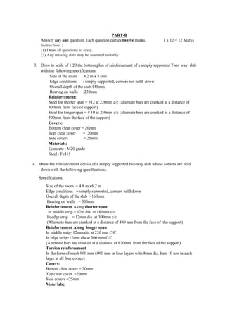PART-B
Answer any one question. Each question carries twelve marks. 1 x 12 = 12 Marks
Instructions :
(1) Draw all questions to scale.
(2) Any missing data may be assumed suitably
3. Draw to scale of 1:20 the bottom plan of reinforcement of a simply supported Two way slab
with the following specifications:
Size of the room : 4.2 m x 5.0 m
Edge conditions : simply supported, corners not held down
Overall depth of the slab:140mm
Bearing on walls :230mm
Reinforcement:
Steel for shorter span = #12 at 220mm c/c (alternate bars are cranked at a distance of
400mm from face of support)
Steel for longer span = # 10 at 250mm c/c (alternate bars are cranked at a distance of
500mm from the face of the support)
Covers:
Bottom clear cover = 20mm
Top clear cover = 20mm
Side covers = 25mm
Materials:
Concrete : M20 grade
Steel : Fe415
4. Draw the reinforcement details of a simply supported two way slab whose corners are held
down with the following specifications.
Specifications:
Size of the room = 4.8 m x6.2 m
Edge conditions = simply supported, corners held down
Overall depth of the slab =160mm
Bearing on walls = 300mm
Reinforcement Along shorter span:
In middle strip = 12m dia. at 180mm c/c
In edge strip = 12mm dia. at 300mm c/c
(Alternate bars are cranked at a distance of 480 mm from the face of the support)
Reinforcement Along longer span
In middle strip=12mm dia at 220 mm C/C
In edge strip=12mm dia at 300 mm C/C
(Alternate bars are cranked at a distance of 620mm from the face of the support)
Torsion reinforcement
In the form of mesh 990 mm x990 mm in four layers with 8mm dia. bars 10 nos in each
layer at all four corners
Covers:
Bottom clear cover = 20mm
Top clear cover =20mm
Side covers =25mm
Materials;
 