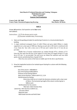 State Board of Technical Education and Training, Telangana
Model Question paper
DCE V Semester
Semester End Examination
Course Code: 18C-506P Duration: 2 Hour
Course Name: Structural Engineering Drawing Max.Marks: 40 Marks
PART-A
Answer all questions. Each question carries four marks
4x4=16Marks
Instructions : (1) To be drawn not to scale.
(2) Assume suitable data, if necessary
1. State any five guiding principles for positioning of columns in a structural planning of a
building.
2. A singly reinforced rectangular beam of width 230mm and gross depth 400mm is simply
supported over a clear span of 3000 mm. Bearing on each side is 200 mm.It is reinforced with
4 nos 16mm dia bars with a clear cover of 40 mm and 2 anchor bars of 12 mm dia are
provided.
Middle bars of tension reinforcement are cranked through 450
at a distance of 0.1
times the clear span from the face of the support.To resist shear two legged stirrups of 8 mm
dia at 225 mm c/c are provided. The end covers are 40mm.The materials used were M20
grade concrete and deformed bars of grade Fe415.
Draw the cross section of the beam at middle span for the above specifications
3. Draw the longitudinal section of an isolated square footing for a column with the following
specifications.
Size of the column = 400x400mm
Size of the footing=2100x2100mm
Thickness of the footing=450mm
Base course thickness: 150mm with P.C.C, 1:2:4
Reinforcement for footing :
12mm dia at 160 mm c/c in both the directions at bottom with a clear cover
of 50mm. The horizontal lap length of the column reinforcing bar is
500mm each.
Reinforcement for the column:
Main bars: 16mm dia bars 4nos
Lateral ties: 8mm dia ties at 220mm c/c ,
All covers 50mm
Materials Used:
M20 Grade Concrete and Fe415 Steel
 