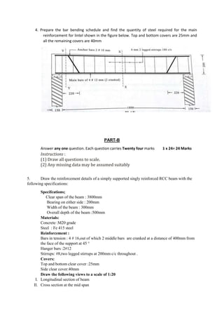 4. Prepare the bar bending schedule and find the quantity of steel required for the main
reinforcement for lintel shown in the figure below. Top and bottom covers are 25mm and
all the remaining covers are 40mm
PART-B
Answer any one question. Each question carries Twenty four marks 1 x 24= 24 Marks
Instructions :
(1) Draw all questions to scale.
(2) Any missing data may be assumed suitably
5. Draw the reinforcement details of a simply supported singly reinforced RCC beam with the
following specifications:
Specifcations;
Clear span of the beam : 3800mm
Bearing on either side : 200mm
Width of the beam : 300mm
Overall depth of the beam :500mm
Materials:
Concrete :M20 grade
Steel : Fe 415 steel
Reinforcement :
Bars in tension : 4 # 16,out of which 2 middle bars are cranked at a distance of 400mm from
the face of the support at 45 °
Hanger bars :2#12
Stirrups: #8,two legged stirrups at 200mm c/c throughout .
Covers:
Top and bottom clear cover :25mm
Side clear cover:40mm
Draw the following views to a scale of 1:20
I. Longitudinal section of beam
II. Cross section at the mid span
 