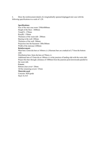 6. Draw the reinforcement details of a longitudinally spanned doglegged stair case with the
following specifications to a scale of 1:20.
Specifications:
Size of the stair case room: 2500x4000mm
Height of the floor : 3600mm
Tread(T) : 270mm
Rise(R) : 150mm
Thickness of the waist slab : 200mm
Bearing in the wall: 200mm
Thickness of the wall: 300mm
Projection into the basement :300x300mm
Width of the staircase:1200mm
Reinforcement:
Main bars:12mm dia bars at 160mm c/c (Alternate bars are cranked at L/7 from the bottom
end)
Distribution bars: 8mm dia bars at170mm c/c
Additional bars of 12mm dia at 140mm c/c at the junction of landing slab with the waist slab.
Project this bars through a distance of 1000mm from the junction point downwards parallel to
the waist slab.
Covers:
Bottom clear cover= 20mm
All the remaining covers= 25mm
Materials used:
Concrete: M20 grade
Steel: Fe 415
 