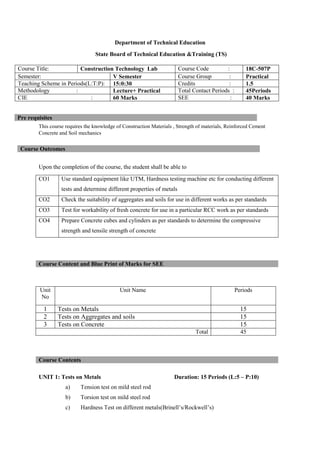 Department of Technical Education
State Board of Technical Education &Training (TS)
This course requires the knowledge of Construction Materials , Strength of materials, Reinforced Cement
Concrete and Soil mechanics
Upon the completion of the course, the student shall be able to
CO1 Use standard equipment like UTM, Hardness testing machine etc for conducting different
tests and determine different properties of metals
CO2 Check the suitability of aggregates and soils for use in different works as per standards
CO3 Test for workability of fresh concrete for use in a particular RCC work as per standards
CO4 Prepare Concrete cubes and cylinders as per standards to determine the compressive
strength and tensile strength of concrete
UNIT 1: Tests on Metals Duration: 15 Periods (L:5 – P:10)
a) Tension test on mild steel rod
b) Torsion test on mild steel rod
c) Hardness Test on different metals(Brinell’s/Rockwell’s)
Course Title: Construction Technology Lab Course Code : 18C-507P
Semester: V Semester Course Group : Practical
Teaching Scheme in Periods(L:T:P): 15:0:30 Credits : 1.5
Methodology : Lecture+ Practical Total Contact Periods : 45Periods
CIE : 60 Marks SEE : 40 Marks
Pre requisites
Course Outcomes
Course Content and Blue Print of Marks for SEE
Unit
No
Unit Name Periods
1 Tests on Metals 15
2 Tests on Aggregates and soils 15
3 Tests on Concrete 15
Total 45
Course Contents
 