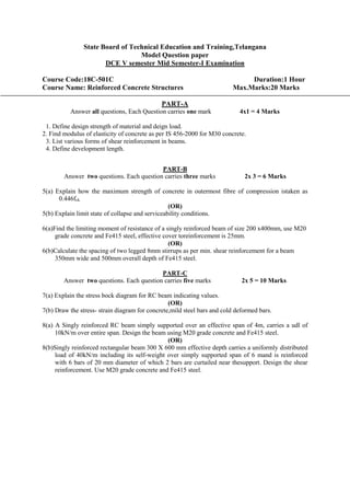 State Board of Technical Education and Training,Telangana
Model Question paper
DCE V semester Mid Semester-I Examination
Course Code:18C-501C Duration:1 Hour
Course Name: Reinforced Concrete Structures Max.Marks:20 Marks
PART-A
Answer all questions, Each Question carries one mark 4x1 = 4 Marks
1. Define design strength of material and deign load.
2. Find modulus of elasticity of concrete as per IS 456-2000 for M30 concrete.
3. List various forms of shear reinforcement in beams.
4. Define development length.
PART-B
Answer two questions. Each question carries three marks 2x 3 = 6 Marks
5(a) Explain how the maximum strength of concrete in outermost fibre of compression istaken as
0.446fck.
(OR)
5(b) Explain limit state of collapse and serviceability conditions.
6(a)Find the limiting moment of resistance of a singly reinforced beam of size 200 x400mm, use M20
grade concrete and Fe415 steel, effective cover toreinforcement is 25mm.
(OR)
6(b)Calculate the spacing of two legged 8mm stirrups as per min. shear reinforcement for a beam
350mm wide and 500mm overall depth of Fe415 steel.
PART-C
Answer two questions. Each question carries five marks 2x 5 = 10 Marks
7(a) Explain the stress bock diagram for RC beam indicating values.
(OR)
7(b) Draw the stress- strain diagram for concrete,mild steel bars and cold deformed bars.
8(a) A Singly reinforced RC beam simply supported over an effective span of 4m, carries a udl of
10kN/m over entire span. Design the beam using M20 grade concrete and Fe415 steel.
(OR)
8(b)Singly reinforced rectangular beam 300 X 600 mm effective depth carries a uniformly distributed
load of 40kN/m including its self-weight over simply supported span of 6 mand is reinforced
with 6 bars of 20 mm diameter of which 2 bars are curtailed near thesupport. Design the shear
reinforcement. Use M20 grade concrete and Fe415 steel.
 