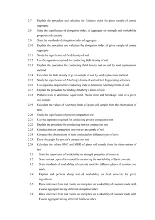 2.7 Explain the procedure and calculate the flakiness index for given sample of coarse
aggregate
2.8 State the significance of elongation index of aggregate on strength and workability
properties of concrete
2.9 State the standards of elongation index of aggregate
2.10 Explain the procedure and calculate the elongation index of given sample of coarse
aggregate
2.11 Study the significance of field density of soil
2.12 Use the apparatus required for conducting field density of soil
2.13 Explain the procedure for conducting field density test on soil by sand replacement
method
2.14 Calculate the field density of given sample of soil by sand replacement method
2.15 Study the significance of Atterberg’s limits of soil in Civil Engineering activities
2.16 Use apparatus required for conducting tests to determine Atterberg limits of soil
2.17 Explain the procedure for finding Atterberg’s limits of soil
2.18 Perform tests to determine liquid limit, Plastic limit and Shrinkage limit of a given
soil sample
2.19 Calculate the values of Atterberg limits of given soil sample from the observation of
tests
2.20 Study the significance of proctor compaction test
2.21 Use the apparatus required for conducting proctor compaction test
2.22 Explain the procedure for conducting proctor compaction test
2.23 Conduct proctor compaction test over given sample of soil
2.24 Compare the observations of tests conducted on different types of soils
2.25 Draw the graph for proctor’s compaction test
2.26 Calculate the values OMC and MDD of given soil sample from the observations of
test
3.1 State the importance of workability on strength properties of concrete
3.2 State various types of tests used for measuring the workability of fresh concrete
3.3 State standards of workability of concrete used for different places of construction
work
3.4 Explain and perform slump test of workability on fresh concrete for given
ingredients
3.5 Draw inference from test results on slump test on workability of concrete made with
Coarse aggregate having different elongation index
3.6 Draw inference from test results on slump test on workability of concrete made with
Coarse aggregate having different flakiness index
 
