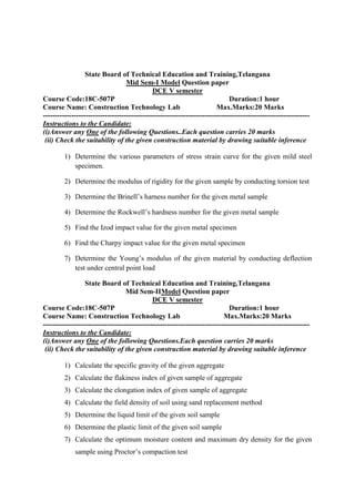 State Board of Technical Education and Training,Telangana
Mid Sem-I Model Question paper
DCE V semester
Course Code:18C-507P Duration:1 hour
Course Name: Construction Technology Lab Max.Marks:20 Marks
----------------------------------------------------------------------------------------------------------------
Instructions to the Candidate:
(i)Answer any One of the following Questions..Each question carries 20 marks
(ii) Check the suitability of the given construction material by drawing suitable inference
1) Determine the various parameters of stress strain curve for the given mild steel
specimen.
2) Determine the modulus of rigidity for the given sample by conducting torsion test
3) Determine the Brinell’s harness number for the given metal sample
4) Determine the Rockwell’s hardness number for the given metal sample
5) Find the Izod impact value for the given metal specimen
6) Find the Charpy impact value for the given metal specimen
7) Determine the Young’s modulus of the given material by conducting deflection
test under central point load
State Board of Technical Education and Training,Telangana
Mid Sem-IIModel Question paper
DCE V semester
Course Code:18C-507P Duration:1 hour
Course Name: Construction Technology Lab Max.Marks:20 Marks
----------------------------------------------------------------------------------------------------------------
Instructions to the Candidate:
(i)Answer any One of the following Questions.Each question carries 20 marks
(ii) Check the suitability of the given construction material by drawing suitable inference
1) Calculate the specific gravity of the given aggregate
2) Calculate the flakiness index of given sample of aggregate
3) Calculate the elongation index of given sample of aggregate
4) Calculate the field density of soil using sand replacement method
5) Determine the liquid limit of the given soil sample
6) Determine the plastic limit of the given soil sample
7) Calculate the optimum moisture content and maximum dry density for the given
sample using Proctor’s compaction test
 