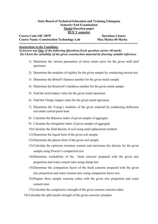 State Board of Technical Education and Training,Telangana
Semester End Examination
Model Question paper
DCE V semester
Course Code:18C-507P Duration:2 hours
Course Name: Construction Technology Lab Max.Marks:40 Marks
----------------------------------------------------------------------------------------------------------------
Instructions to the Candidate:
(i)Answer any One of the following Questions.Each question carries 40 marks
(ii) Check the suitability of the given construction material by drawing suitable inference
1) Determine the various parameters of stress strain curve for the given mild steel
specimen.
2) Determine the modulus of rigidity for the given sample by conducting torsion test
3) Determine the Brinell’s harness number for the given metal sample
4) Determine the Rockwell’s hardness number for the given metal sample
5) Find the Izod impact value for the given metal specimen
6) Find the Charpy impact value for the given metal specimen
7) Determine the Young’s modulus of the given material by conducting deflection
test under central point load
8) Calculate the flakiness index of given sample of aggregate
9) Calculate the elongation index of given sample of aggregate
10) Calculate the field density of soil using sand replacement method
11) Determine the liquid limit of the given soil sample
12) Determine the plastic limit of the given soil sample
13) Calculate the optimum moisture content and maximum dry density for the given
sample using Proctor’s compaction test
14) Determine workability of the fresh concrete prepared with the given mix
proportion and water cement ratio using slump test
15) Determine the compaction factor of the fresh concrete prepared with the given
mix proportion and water cement ratio using compaction factor test.
16) Prepare three sample concrete cubes with the given mix proportion and water
cement ratio
17) Calculate the compressive strength of the given cement concrete cubes
18) Calculate the split tensile strength of the given concrete cylinders
 