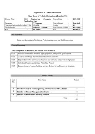 Department of Technical Education
State Board of Technical Education &Training (TS)
Basic core knowledge of designing, Project management and Building services
After completion of the course, the student shall be able to
CO1 Create a model of the structure, apply properties, apply loads, give supports
CO2 Analyse and Design the Structure and summarize results
CO3 Prepare Schedules for resource allocation and networks for execution of projects
CO4 Calculate Duration and Critical Path of the Project
CO5 Prepare layout of various building services designs for multi-storeyed structures
Course Content
Course Title: Civil Engineering Computer
Applications Lab
Course Code : 18C-508P
Semester: V Semester Course Group : Practical
Teaching Scheme in Periods(L:T:P): 15:0:30 Credits : 1.5
Methodology : Lecture+ Practical Total Contact Periods : 45Periods
CIE : 60 Marks SEE : 40 Marks
Pre requisites
Course Outcomes
Unit
No
Unit Name Periods
1 Structural analysis and design using latest version of STAAD PRO 15
2 Practice on Project Management software. . 15
3 Practice on Software for Building Services 15
Total
45
 