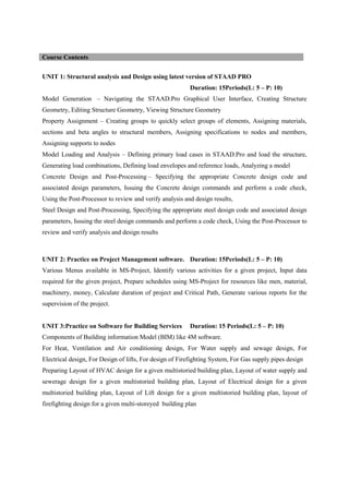 UNIT 1: Structural analysis and Design using latest version of STAAD PRO
Duration: 15Periods(L: 5 – P: 10)
Model Generation – Navigating the STAAD.Pro Graphical User Interface, Creating Structure
Geometry, Editing Structure Geometry, Viewing Structure Geometry
Property Assignment – Creating groups to quickly select groups of elements, Assigning materials,
sections and beta angles to structural members, Assigning specifications to nodes and members,
Assigning supports to nodes
Model Loading and Analysis – Defining primary load cases in STAAD.Pro and load the structure,
Generating load combinations, Defining load envelopes and reference loads, Analyzing a model
Concrete Design and Post-Processing – Specifying the appropriate Concrete design code and
associated design parameters, Issuing the Concrete design commands and perform a code check,
Using the Post-Processor to review and verify analysis and design results,
Steel Design and Post-Processing, Specifying the appropriate steel design code and associated design
parameters, Issuing the steel design commands and perform a code check, Using the Post-Processor to
review and verify analysis and design results
UNIT 2: Practice on Project Management software. Duration: 15Periods(L: 5 – P: 10)
Various Menus available in MS-Project, Identify various activities for a given project, Input data
required for the given project, Prepare schedules using MS-Project for resources like men, material,
machinery, money, Calculate duration of project and Critical Path, Generate various reports for the
supervision of the project.
UNIT 3:Practice on Software for Building Services Duration: 15 Periods(L: 5 – P: 10)
Components of Building information Model (BIM) like 4M software.
For Heat, Ventilation and Air conditioning design, For Water supply and sewage design, For
Electrical design, For Design of lifts, For design of Firefighting System, For Gas supply pipes design
Preparing Layout of HVAC design for a given multistoried building plan, Layout of water supply and
sewerage design for a given multistoried building plan, Layout of Electrical design for a given
multistoried building plan, Layout of Lift design for a given multistoried building plan, layout of
firefighting design for a given multi-storeyed building plan
Course Contents
 
