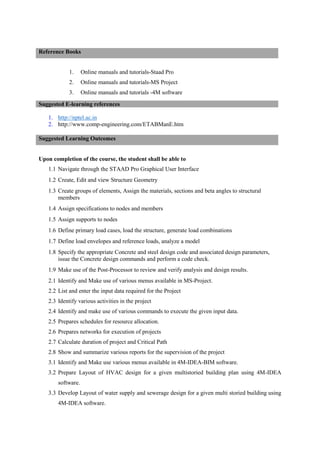 1. Online manuals and tutorials-Staad Pro
2. Online manuals and tutorials-MS Project
3. Online manuals and tutorials -4M software
1. http://nptel.ac.in
2. http://www.comp-engineering.com/ETABManE.htm
Upon completion of the course, the student shall be able to
1.1 Navigate through the STAAD Pro Graphical User Interface
1.2 Create, Edit and view Structure Geometry
1.3 Create groups of elements, Assign the materials, sections and beta angles to structural
members
1.4 Assign specifications to nodes and members
1.5 Assign supports to nodes
1.6 Define primary load cases, load the structure, generate load combinations
1.7 Define load envelopes and reference loads, analyze a model
1.8 Specify the appropriate Concrete and steel design code and associated design parameters,
issue the Concrete design commands and perform a code check.
1.9 Make use of the Post-Processor to review and verify analysis and design results.
2.1 Identify and Make use of various menus available in MS-Project.
2.2 List and enter the input data required for the Project
2.3 Identify various activities in the project
2.4 Identify and make use of various commands to execute the given input data.
2.5 Prepares schedules for resource allocation.
2.6 Prepares networks for execution of projects
2.7 Calculate duration of project and Critical Path
2.8 Show and summarize various reports for the supervision of the project
3.1 Identify and Make use various menus available in 4M-IDEA-BIM software.
3.2 Prepare Layout of HVAC design for a given multistoried building plan using 4M-IDEA
software.
3.3 Develop Layout of water supply and sewerage design for a given multi storied building using
4M-IDEA software.
Reference Books
Suggested E-learning references
Suggested Learning Outcomes
 