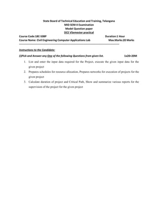 State Board of Technical Education and Training, Telangana
MID SEM-II Examination
Model Question paper
DCE VSemester practical
Course Code:18C-508P Duration:1 Hour
Course Name: Civil Engineering Computer Applications Lab Max.Marks:20 Marks
----------------------------------------------------------------------------------------------------------------
Instructions to the Candidate:
(i)Pick and Answer any One of the following Questions from given list. 1x20=20M
1. List and enter the input data required for the Project, execute the given input data for the
given project
2. Prepares schedules for resource allocation, Prepares networks for execution of projects for the
given project
3. Calculate duration of project and Critical Path, Show and summarize various reports for the
supervision of the project for the given project
 