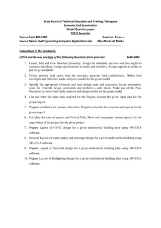 State Board of Technical Education and Training, Telangana
Semester End Examination
Model Question paper
DCE V Semester
Course Code:18C-508P Duration: 2Hours
Course Name: Civil Engineering Computer Applications Lab Max.Marks:40 Marks
----------------------------------------------------------------------------------------------------------------
Instructions to the Candidate:
(i)Pick and Answer any One of the following Questions from given lot. 1x40=40M
1. Create, Edit and view Structure Geometry, Assign the materials, sections and beta angles to
structural members, Assign specifications to nodes and members, Assign supports to nodes as
per the given details
2. Define primary load cases, load the structure, generate load combinations, Define load
envelopes and reference loads, analyze a model for the given model
3. Specify the appropriate Concrete and steel design code and associated design parameters,
issue the Concrete design commands and perform a code check. Make use of the Post-
Processor to review and verify analysis and design results for the given model
4. List and enter the input data required for the Project, execute the given input data for the
given project
5. Prepares schedules for resource allocation, Prepares networks for execution of projects for the
given project
6. Calculate duration of project and Critical Path, Show and summarize various reports for the
supervision of the project for the given project
7. Prepare Layout of HVAC design for a given multistoried building plan using 4M-IDEA
software.
8. Develop Layout of water supply and sewerage design for a given multi storied building using
4M-IDEA software.
9. Prepare Layout of Electrical design for a given multistoried building plan using 4M-IDEA
software.
10. Prepare Layout of firefighting design for a given multistoried building plan using 4M-IDEA
software.
 