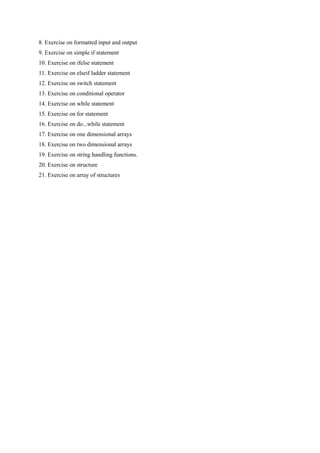 8. Exercise on formatted input and output
9. Exercise on simple if statement
10. Exercise on ifelse statement
11. Exercise on elseif ladder statement
12. Exercise on switch statement
13. Exercise on conditional operator
14. Exercise on while statement
15. Exercise on for statement
16. Exercise on do...while statement
17. Exercise on one dimensional arrays
18. Exercise on two dimensional arrays
19. Exercise on string handling functions.
20. Exercise on structure
21. Exercise on array of structures
 