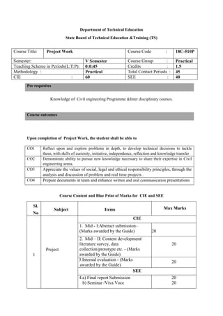 Department of Technical Education
State Board of Technical Education &Training (TS)
Course Title: Project Work Course Code : 18C-510P
Semester: V Semester Course Group : Practical
Teaching Scheme in Periods(L:T:P): 0:0:45 Credits : 1.5
Methodology : Practical Total Contact Periods : 45
CIE : 60 SEE : 40
Knowledge of Civil engineering Programme &Inter disciplinary courses.
Upon completion of Project Work, the student shall be able to
CO1 Reflect upon and explore problems in depth, to develop technical decisions to tackle
them, with skills of curiosity, initiative, independence, reflection and knowledge transfer
CO2 Demonstrate ability to pursue new knowledge necessary to share their expertise in Civil
engineering arena.
CO3 Appreciate the values of social, legal and ethical responsibility principles, through the
analysis and discussion of problem and real time projects .
CO4 Prepare documents in team and enhance written and oral communication presentations
Course Content and Blue Print of Marks for CIE and SEE
Sl.
No
Subject Items Max Marks
1
Project
CIE
1. Mid - I:Abstract submission–
(Marks awarded by the Guide) 20
2. Mid – II: Content development/
literature survey, data
collection/prototype etc. - (Marks
awarded by the Guide)
20
3.Internal evaluation - (Marks
awarded by the Guide)
20
SEE
4.a) Final report Submission
b) Seminar /Viva Voce
20
20
Pre requisites
Course outcomes
 