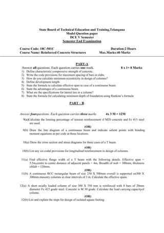 State Board of Technical Education and Training,Telangana
Model Question paper
DCE V Semester
Semester End Examination
Course Code: 18C-501C Duration:2 Hours
Course Name: Reinforced Concrete Structures Max.Marks:40 Marks
PART-A
Answer all questions. Each question carries one mark. 8 x 1= 8 Marks
1) Define characteristic compressive strength of concrete.
2) Write the code provisions for maximum spacing of bars in slabs.
3) How do you calculate minimum eccentricity in design of columns?
4) Define development length.
5) State the formula to calculate effective span in case of a continuous beam.
6) State the advantages of a continuous beam.
7) What are the specifications for lateral ties in a column?
8) State the formula for calculating minimum depth of foundation using Rankine’s formula
PART – B
Answer fourquestions. Each question carries three marks 4x 3 M = 12M
9(a)Calculate the limiting percentage of tension reinforcement if M20 concrete and Fe 415 steel
are used.
(OR)
9(b) Draw the line diagram of a continuous beam and indicate salient points with bending
moment equations as per code at those locations.
10(a) Draw the cross section and stress diagrams for three cases of a T beam.
(OR)
10(b) List any six codal provisions for longitudinal reinforcement in design of columns.
11(a) Find effective flange width of a T beam with the following details. Effective span =
5.5m,centre to centre distance of adjacent panels = 4m, Breadth of web = 300mm, thickness
ofslab = 120mm.
(OR)
11(b) A continuous RCC rectangular beam of size 250 X 500mm overall is supported on300 X
300mm masonry columns at clear intervals of 3 m. Calculate the effective spans.
12(a) A short axially loaded column of size 300 X 350 mm is reinforced with 8 bars of 20mm
diameter Fe 415 grade steel. Concrete is M 30 grade. Calculate the load carrying capacityof
column.
(OR)
12(b) List and explain the steps for design of isolated square footing.
 
