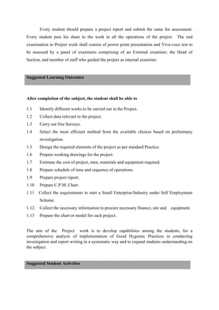 Every student should prepare a project report and submit the same for assessment.
Every student puts his share to the work in all the operations of the project. The end
examination in Project work shall consist of power point presentation and Viva-voce test to
be assessed by a panel of examiners comprising of an External examiner, the Head of
Section, and member of staff who guided the project as internal examiner.
After completion of the subject, the student shall be able to
1.1 Identify different works to be carried out in the Project.
1.2 Collect data relevant to the project.
1.3 Carry out Site Surveys.
1.4 Select the most efficient method from the available choices based on preliminary
investigation.
1.5 Design the required elements of the project as per standard Practice.
1.6 Prepare working drawings for the project.
1.7 Estimate the cost of project, men, materials and equipment required.
1.8 Prepare schedule of time and sequence of operations.
1.9 Prepare project report.
1.10 Prepare C.P.M. Chart.
1.11 Collect the requirements to start a Small Enterprise/Industry under Self Employment
Scheme.
1.12. Collect the necessary information to procure necessary finance, site and equipment.
1.13 Prepare the chart or model for each project.
The aim of the Project work is to develop capabilities among the students, for a
comprehensive analysis of implementation of Good Hygienic Practices in conducting
investigation and report writing in a systematic way and to expand students understanding on
the subject.
Suggested Learning Outcomes
Suggested Student Activities
 