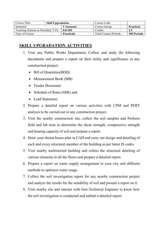 SKILL UPGRADATION ACTIVITIES
1. Visit any Public Works Department, Collect and study the following
documents and prepare a report on their utility and significance in any
construction project.
 Bill of Quantities(BOQ)
 Measurement Book (MB)
 Tender Document
 Schedule of Rates (SSR) and
 Lead Statement.
2. Prepare a detailed report on various activities with CPM and PERT
analysis to be carried out in any construction project.
3. Visit the nearby construction site, collect the soil samples and Perform
field and lab tests to determine the shear strength, compressive strength
and bearing capacity of soil and prepare a report.
4. Draw your dream house plan in CAD and carry out design and detailing of
each and every structural member of the building as per latest IS codes.
5. Visit nearby multistoried building and collect the structural detailing of
various elements in all the floors and prepare a detailed report.
6. Prepare a report on water supply arrangement in your city and different
methods to optimize water usage.
7. Collect the soil investigation report for any nearby construction project
and analyze the results for the suitability of soil and present a report on it
8. Visit nearby site and interact with Geo-Technical Engineer to know how
the soil investigation is conducted and submit a detailed report.
Course Title: Skill Upgradation Course Code :
Semester: V Semester Course Group : Practical
Teaching Scheme in Periods(L:T:P): 0:0:105 Credits : 2.5
Type of Course : Practicals Total Contact Periods : 105 Periods
 