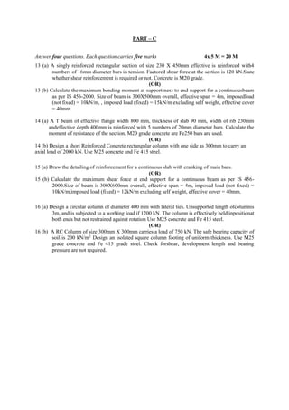 PART – C
Answer four questions. Each question carries five marks 4x 5 M = 20 M
13 (a) A singly reinforced rectangular section of size 230 X 450mm effective is reinforced with4
numbers of 16mm diameter bars in tension. Factored shear force at the section is 120 kN.State
whether shear reinforcement is required or not. Concrete is M20 grade.
(OR)
13 (b) Calculate the maximum bending moment at support next to end support for a continuousbeam
as per IS 456-2000. Size of beam is 300X500mm overall, effective span = 4m, imposedload
(not fixed) = 10kN/m, , imposed load (fixed) = 15kN/m excluding self weight, effective cover
= 40mm.
14 (a) A T beam of effective flange width 800 mm, thickness of slab 90 mm, width of rib 230mm
andeffective depth 400mm is reinforced with 5 numbers of 20mm diameter bars. Calculate the
moment of resistance of the section. M20 grade concrete are Fe250 bars are used.
(OR)
14 (b) Design a short Reinforced Concrete rectangular column with one side as 300mm to carry an
axial load of 2000 kN. Use M25 concrete and Fe 415 steel.
15 (a) Draw the detailing of reinforcement for a continuous slab with cranking of main bars.
(OR)
15 (b) Calculate the maximum shear force at end support for a continuous beam as per IS 456-
2000.Size of beam is 300X600mm overall, effective span = 4m, imposed load (not fixed) =
10kN/m,imposed load (fixed) = 12kN/m excluding self weight, effective cover = 40mm.
16 (a) Design a circular column of diameter 400 mm with lateral ties. Unsupported length ofcolumnis
3m, and is subjected to a working load if 1200 kN. The column is effectively held inpositionat
both ends but not restrained against rotation Use M25 concrete and Fe 415 steel.
(OR)
16 (b) A RC Column of size 300mm X 300mm carries a load of 750 kN. The safe bearing capacity of
soil is 200 kN/m2.
Design an isolated square column footing of uniform thickness. Use M25
grade concrete and Fe 415 grade steel. Check forshear, development length and bearing
pressure are not required.
 