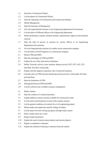 1.1. Describe a Construction Project.
1.2. List the phases of Construction Project.
1.3. State the importance of Construction and Construction Industry
1.4. Define Management.
1.5. State the functions of Management.
1.4 Give the organizational structure of any Engineering department (Government).
1.5 List the duties of different officers of an Engineering department.
1.6 Define preliminary estimate, detailed estimate, administrative approval and technical
sanction.
1.7 State the limit of powers of sanction by various officers in an Engineering
Department (Government).
1.8 Give the Organizational structure of a public sector construction company.
1.9 List the duties of Chief Engineer in a construction company.
2.1 Define CPM and PERT.
2.2 State the advantages of CPM and PERT.
2.3 Explain the use of bar chart and its limitations
2.4 Define: Network, activity, event, duration, dummy activity, EST, EFT, LST, LFT,
total float, free float, critical path.
2.5 Prepare network diagram using basic rules of network formation.
2.6 Calculate time on CPM network identifying critical activities, critical path, free float
and total float.
2.7 State the limitations of CPM.
2.8 Distinguish between CPM and PERT.
2.9 List the software tools available in project management
3.1 Define contract
3.2 State the contents of a contract document.
3.3 Explain different contract systems available for construction works.
3.4 List the merits and limitations of each of the contract systems.
3.5 List the general conditions of contract for a civil engineering project.
3.6 Define tender and explain the need for calling of tenders.
3.7 List the steps involved in fixing up agency through tender system.
3.8 Draft a tender notice for a work
3.9 Prepare tender documents.
3.10 Explain the need of earnest money deposit and security deposit.
3.11 Prepare a comparative statement.
3.12 Explain the method of selecting a contractor from the tenders.
 