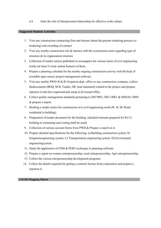6.8 State the role of Interpersonal relationship for effective work culture.
1. Visit any construction contracting firm and interact about the present tendering process (e-
tendering) and awarding of contract
2. Visit any nearby construction site & interact with the construction team regarding type of
structure & its organization structure
3. Collection of tender notices published in newspapers for various items of civil engineering
works (at least 5) write salient features of them.
4. Prepare a planning schedule for the nearby ongoing construction activity with the help of
available open source project management software.
5. Visit any nearby PWD/ R & B/ Irrigation dept. office or any construction company, collect
thedocuments (BOQ, M B, Tender, SR, lead statement) related to the project and prepare
reporton it and also organizational setup at divisional office
6. Collect quality management standards pertaining to ISO 9001, ISO 14001 & OHSAS 18001
& prepare a report.
7. Drafting a tender notice for construction of a civil engineering work (W. B. M. Road,
residential is building).
8. Preparation of tender document for the building. (detailed estimate prepared for R.C.C.
building in estimating and costing shall be used)
9. Collection of various account forms from PWD & Prepare a report on it.
10. Prepare detailed specifications for the following: a) Building construction system. b)
Irrigationengineering system. C) Transportation engineering system. D) Environment
engineeringsystem.
11. Study the application of CPM & PERT technique in planning software.
12. Prepare a report on women entrepreneurship, rural entrepreneurship, Agri-entrepreneurship.
13. Collect the various entrepreneurship development programs.
14. Collect the details required for getting a contract license from corporation and prepare a
reporton it.
Suggested Student Activities
CO-PO Mapping Matrix
 