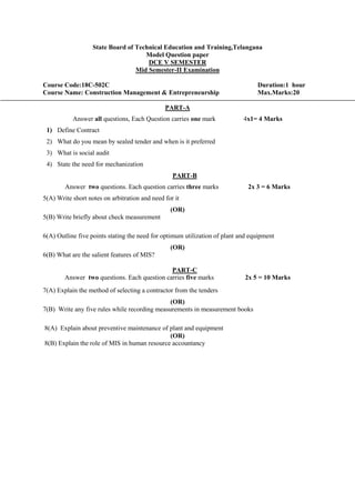 State Board of Technical Education and Training,Telangana
Model Question paper
DCE V SEMESTER
Mid Semester-II Examination
Course Code:18C-502C Duration:1 hour
Course Name: Construction Management & Entrepreneurship Max.Marks:20
PART-A
Answer all questions, Each Question carries one mark 4x1= 4 Marks
1) Define Contract
2) What do you mean by sealed tender and when is it preferred
3) What is social audit
4) State the need for mechanization
PART-B
Answer two questions. Each question carries three marks 2x 3 = 6 Marks
5(A) Write short notes on arbitration and need for it
(OR)
5(B) Write briefly about check measurement
6(A) Outline five points stating the need for optimum utilization of plant and equipment
(OR)
6(B) What are the salient features of MIS?
PART-C
Answer two questions. Each question carries five marks 2x 5 = 10 Marks
7(A) Explain the method of selecting a contractor from the tenders
(OR)
7(B) Write any five rules while recording measurements in measurement books
8(A) Explain about preventive maintenance of plant and equipment
(OR)
8(B) Explain the role of MIS in human resource accountancy
 