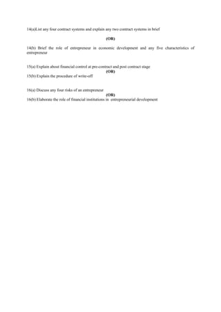 14(a)List any four contract systems and explain any two contract systems in brief
(OR)
14(b) Brief the role of entrepreneur in economic development and any five characteristics of
entrepreneur
15(a) Explain about financial control at pre-contract and post contract stage
(OR)
15(b) Explain the procedure of write-off
16(a) Discuss any four risks of an entrepreneur
(OR)
16(b) Elaborate the role of financial institutions in entrepreneurial development
 