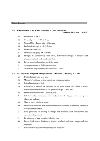 UNIT 1: Introduction to R.C.C and Philosophy of Limit State design
Duration: 08Periods(L: 6– T:2).
a) Introduction to R.C.C
b) Codes of practice of R.C.C design
c) Nominal Mix – Design Mix – differences.
d) Loads to be adopted in R.C.C. design.
e) Properties of Concrete
f) Methods of designing R.CElements
g) Strength and serviceability limit states, characteristic strength of materials and
characteristic loads and partial safety factors.
h) Design strength of materials and design loads.
i) Assumptions made in the limit state design.
j) Stress-strain diagram of singly reinforced RCC beam.
UNIT 2: Analysis and design of Rectangular beams Duration: 12 Periods(L:9 – T:3)
a) Depth of neutral axis, lever arm.
b) Moment of resistance of singly reinforced rectangular section
c) Critical percentage of steel.
d) Calculation of moment of resistance of the given section and design of singly
reinforced rectangular beam for the given load as per IS 456-2000.
e) Doubly reinforced sections - necessity, use.
f) Calculation of neutral axis and moment of resistance for the given section and grades
of concrete and steel.
g) Shear in singly reinforced beams
h) Methods of providing shear reinforcement-vertical stirrups, combination of vertical
stirrups and bent up bars.
i) Code provisions for spacing of stirrups and minimum shear reinforcement (no
derivation of equations).
j) Development of bond stress in reinforcing bars.
k) Design bond stress - development length – bond and anchorage concepts and their
importance.
l) Curtailment of tension reinforcement-codal provisions.
Course Contents
 
