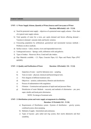 UNIT - 1: Water Supply Scheme, Quantity of Water,Sources and Conveyance of Water
Duration: 08Periods(L: 6.0 – T:2.0)
a) Need for protected water supply – objectives of a protected water supply scheme – Flow chart
of a typical water supply scheme.
b) Total quantity of water for a town, per capita demand and factors affecting demand –
Variation in demand– seasonal, daily and hourly variation.
c) Forecasting population by arithmetical, geometrical and incremental increase methods –
Problems on above methods.
d) Surface sources – Lakes, streams, rivers and impounded reservoirs.
e) Underground sources – Springs, wells, infiltration wells and galleries.
f) Types of intakes – Reservoir, River, Canal and Lake intakes.
g) Pipe Materials available – C.I. Pipes, Concrete Pipes, G.I. Pipes and Plastic Pipes (PVC
&HDPE)
UNIT - 2: Quality and Purification of Water Duration: 12Periods(L: 9.0 – T:3.0)
a) Impurities of water – need for laboratory tests – sampling.
b) Tests on water – physical, chemical and bacteriological tests.
c) Flow diagram of different treatment units.
d) Objectives – aeration, sedimentation, filtration and disinfection
e) Process of sedimentation with coagulation.
f) Filtration – Construction and operation of rapid sand and pressure filters.
g) Disinfection of water Methods – necessity and methods of chlorination – pre, post,
super, double and break point chlorination.
NOTE: No design of treatment units
UNIT - 3: Distribution system and water supply arrangements in a Building
Duration: 12 Periods(L:9.0 – T:3.0)
a) Requirements of Distribution system –Systems of distribution – gravity system,
combined system, direct pumping.
b) Methods of supply - Intermittent and continuous.
c) Types of layouts– grid, radial and ring system, their merits &demerits and their
suitability.
Course Contents
 