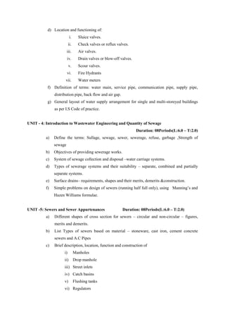d) Location and functioning of:
i. Sluice valves.
ii. Check valves or reflux valves.
iii. Air valves.
iv. Drain valves or blow-off valves.
v. Scour valves.
vi. Fire Hydrants
vii. Water meters
f) Definition of terms: water main, service pipe, communication pipe, supply pipe,
distribution pipe, back flow and air gap.
g) General layout of water supply arrangement for single and multi-storeyed buildings
as per I.S Code of practice.
UNIT - 4: Introduction to Wastewater Engineering and Quantity of Sewage
Duration: 08Periods(L:6.0 – T:2.0)
a) Define the terms: Sullage, sewage, sewer, sewerage, refuse, garbage ,Strength of
sewage
b) Objectives of providing sewerage works.
c) System of sewage collection and disposal –water carriage systems.
d) Types of sewerage systems and their suitability – separate, combined and partially
separate systems.
e) Surface drains– requirements, shapes and their merits, demerits &construction.
f) Simple problems on design of sewers (running half full only), using Manning’s and
Hazen Williams formulae.
UNIT -5: Sewers and Sewer Appurtenances Duration: 08Periods(L:6.0 – T:2.0)
a) Different shapes of cross section for sewers – circular and non-circular – figures,
merits and demerits.
b) List Types of sewers based on material – stoneware, cast iron, cement concrete
sewers and A.C Pipes
c) Brief description, location, function and construction of
i) Manholes
ii) Drop manhole
iii) Street inlets
iv) Catch basins
v) Flushing tanks
vi) Regulators
 