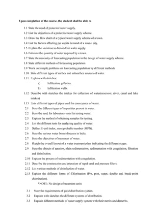 Upon completion of the course, the student shall be able to
1.1 State the need of protected water supply.
1.2 List the objectives of a protected water supply scheme.
1.3 Draw the flow chart of a typical water supply scheme of a town.
1.4 List the factors affecting per capita demand of a town / city.
1.5 Explain the variation in demand for water supply.
1.6 Estimate the quantity of water required by a town.
1.7 State the necessity of forecasting population in the design of water supply scheme.
1.8 State different methods of forecasting population
1.9 Work out simple problems on forecasting population by different methods
1.10 State different types of surface and subsurface sources of water.
1.11 Explain with sketches:
a) Infiltration galleries.
b) Infiltration wells.
1.12 Describe with sketches the intakes for collection of water(reservoir, river, canal and lake
intakes)
1.13 Lists different types of pipes used for conveyance of water.
2.1 State the different types of impurities present in water.
2.2 State the need for laboratory tests for testing water.
2.3 Explain the method of obtaining samples for testing.
2.4 List the different tests for analyzing quality of water.
2.5 Define: E-coli index, most probable number (MPN).
2.6 State the various water borne diseases in India.
2.7 State the objectives of treatment of water.
2.8 Sketch the overall layout of a water treatment plant indicating the different stages.
2.9 State the objects of aeration, plain sedimentation, sedimentation with coagulation, filtration
and disinfection.
2.10 Explain the process of sedimentation with coagulation.
2.11 Describe the construction and operation of rapid sand and pressure filters.
2.12 List various methods of disinfection of water.
2.13 Explain the different forms of Chlorination (Pre, post, super, double and break-point
chlorination).
*NOTE: No design of treatment units
3.1 State the requirements of good distribution system.
3.2 Explain with sketches the different systems of distribution.
3.3 Explain different methods of water supply system with their merits and demerits.
 