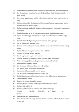 3.4 Explain with sketches the different layouts (Grid, radial and ring) in distribution system.
3.5 List the merits and demerits of layouts (Grid, radial and ring) with their suitability for a
given locality.
3.6 List various appurtenances used in a distribution system of water supply system to a
town.
3.7 Explain with sketches the location and functioning of various appurtenances used in a
distribution system of water supply.
3.8 Define terminology used while designing and construction of water supply arrangements
in buildings.
3.9 Explain the general layout of water supply connections of buildings with mains
3.10 Layout of water supply arrangement for single and multi-storeyed buildings as per I.S
Code.
4.1 Define the terms: Sullage, sewage, sewer, sewerage, refuse, garbage.
4.2 List the objectives of sewerage works.
4.3 State the various methods of sewage collection works and explain about water carriage
system
4.4 Explain different sewerage systems and their suitability.
4.5 Compare the three systems of sewerage.
4.6 List the requirements of good surface drains.
4.7 Describe different types of surface drains with their merits and demerits.
4.8 Work out simple problems on design of sewers running half full only.
5.1 State the various shapes of sewers.
5.2 List the circular and noncircular sewers with sketches.
5.3 List any two merits and demerits of each shape.
5.4 Mention the different materials used for sewers.
5.5 List the various sewer appurtenances on a sewer line.
5.6 Explain the construction, function and location of the different sewer appurtenances.
6.1 Define strength of sewage.
6.2 Describe the method of sampling sewage.
6.3 State the physical, chemical and biological characteristics of sewage.
6.4 Define C.O.D and B.O.D.
6.5 State the significance of the following tests to Analyse sewage.
i) Solids ii) C.O.D. iii) B.O.D. iv) PH
-Value v)
Chlorides.
6.6 State the objects of sewage treatment.
6.7 Draw the conventional sewage treatment plant of a town and indicate the main function
of each unit.
 