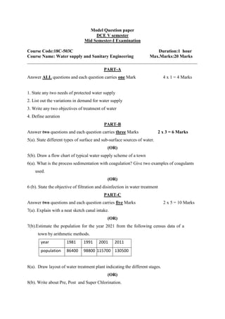 Model Question paper
DCE V semester
Mid Semester-I Examination
Course Code:18C-503C Duration:1 hour
Course Name: Water supply and Sanitary Engineering Max.Marks:20 Marks
___________________________________________________________________________
PART-A
Answer ALL questions and each question carries one Mark 4 x 1 = 4 Marks
1. State any two needs of protected water supply
2. List out the variations in demand for water supply
3. Write any two objectives of treatment of water
4. Define aeration
PART-B
Answer two questions and each question carries three Marks 2 x 3 = 6 Marks
5(a). State different types of surface and sub-surface sources of water.
(OR)
5(b). Draw a flow chart of typical water supply scheme of a town
6(a). What is the process sedimentation with coagulation? Give two examples of coagulants
used.
(OR)
6 (b). State the objective of filtration and disinfection in water treatment
PART-C
Answer two questions and each question carries five Marks 2 x 5 = 10 Marks
7(a). Explain with a neat sketch canal intake.
(OR)
7(b).Estimate the population for the year 2021 from the following census data of a
town by arithmetic methods.
year 1981 1991 2001 2011
population 86400 98800 115700 130500
8(a). Draw layout of water treatment plant indicating the different stages.
(OR)
8(b). Write about Pre, Post and Super Chlorination.
 