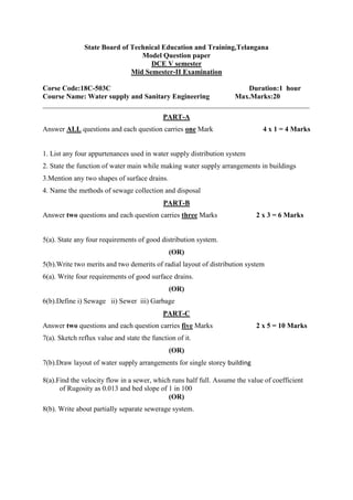 State Board of Technical Education and Training,Telangana
Model Question paper
DCE V semester
Mid Semester-II Examination
Corse Code:18C-503C Duration:1 hour
Course Name: Water supply and Sanitary Engineering Max.Marks:20
___________________________________________________________________________
PART-A
Answer ALL questions and each question carries one Mark 4 x 1 = 4 Marks
1. List any four appurtenances used in water supply distribution system
2. State the function of water main while making water supply arrangements in buildings
3.Mention any two shapes of surface drains.
4. Name the methods of sewage collection and disposal
PART-B
Answer two questions and each question carries three Marks 2 x 3 = 6 Marks
5(a). State any four requirements of good distribution system.
(OR)
5(b).Write two merits and two demerits of radial layout of distribution system
6(a). Write four requirements of good surface drains.
(OR)
6(b).Define i) Sewage ii) Sewer iii) Garbage
PART-C
Answer two questions and each question carries five Marks 2 x 5 = 10 Marks
7(a). Sketch reflux value and state the function of it.
(OR)
7(b).Draw layout of water supply arrangements for single storey building
8(a).Find the velocity flow in a sewer, which runs half full. Assume the value of coefficient
of Rugosity as 0.013 and bed slope of 1 in 100
(OR)
8(b). Write about partially separate sewerage system.
 