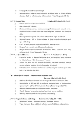 m) Simple problems on development length.
n) Design of simply supported singly reinforced rectangular beam for flexure including
shear and check for deflection using stiffness criteria - Use of design aids (SP-16).
UNIT 3: Design of slabs Duration: 12 Periods(L:9.0 – T:3.0)
a) Slabs as structural and functional members
b) One way and two way slabs
c) Minimum reinforcement and maximum spacing of reinforcement – concrete cover -
stiffness criterion- stiffness ratios for simply supported, cantilever and continuous
slabs.
d) One way and two way slabs with various end conditions as per I.S:456 code.
e) Design of one-way slab for flexure and shear for the given grades of concrete, steel,
span and loading.
f) Check for deflection using simplified approach of stiffness criteria.
g) Design of two-way slabs with different end conditions,
h) Design of torsion reinforcement for the restrained slabs – Deflection check using
stiffness criteria - Use of design aids (SP-16).
UNIT 4: Analysis of T-beams Duration: 08 Periods(L:6.0 – T:2.0)
a) Conditions needed for design of a beam as T-Section–advantages, Code provisions
for effective flange width - three cases of T beams.
b) Neutral axis, lever arm and moment of resistance for under reinforced, balanced
sections using the equations given in the code (no derivations).
c) Calculation of the moment of resistance of T- section using the equations given in the
code – Use of design aids(SP16).
UNIT 5:Principles of design of Continuous beams, Slabs and stairs
Duration: 08Periods(L:6.0– T:2.0)
a) Behavior of continuous members and advantages of continuous beams and slabs.
b) Determination of B.M and S.F of continuous beams and slabs of minimum three
spans using BM & SF coefficients given in the code-Use of design aids(SP-16).
c) Detailing of reinforcement in a continuous beam of three spans.
d) Classify the stairs based on the structural behavior or support condition.
e) Detailing of reinforcement in stairs spanning longitudinally.
UNIT 6: Design of columns and footings Duration: 12Periods(L:9.0 – T:3.0)
a) Definition of column – Difference between Column and Pedestal.
b) Types of columns (Long and Short) - effective length for different end conditions.
 
