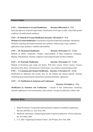 UNIT — I:Introduction to Ground Modification Duration: 08Periods(L:6 – T:2)
Need and objectives of ground improvement, classification of soil types in India- unfavorable ground
conditions- favorable ground conditions.
UNIT —II: Methods of Ground Modification Duration: 12Periods(L:9 – T:3)
Methods of Ground Modification: Classification of ground modification techniques -Mechanical,
Hydraulic, cementing and chemical methods, Geo synthetics- different types of geo synthetics-
applications of geo synthetics- suitability and feasibility.
UNIT — III: Mechanical Modification Duration: 10 Periods(L:7.5 – T:2.5)
Methods of shallow compaction -Tampers, rollers-methods of Deep Compaction Techniques-
Blasting, Vibrofloatation, Dynamic compaction and Compaction piles and their suitability.
UNIT — IV: Hydraulic Modification Duration: 10 Periods(L:7.5 – T:2.5)
Methods of dewatering open sumps and ditches, Well point systems, Electro osmosis, Vacuum
dewatering wells, drains –Horizontal and vertical drains- uses of drains in ground improvement
UNIT — V:Cementing and Chemical Modification Duration: 12 Periods(L:9.0 – T:3.0)
Modification by admixtures like cement, lime, fly ash, bitumen and calcium chloride- Grouting
Technology-grout materials-grout characteristics-grouting techniques- applications
UNIT — VI: Modification by Inclusions and Confinement
Duration: 8 Periods(L:6 – T:2)
Modification by Inclusions and Confinement – Concept of Soil reinforcement, reinforcing
materials, applications of soil reinforcement, stone columns, Concept of confinement, Gabion walls
1. Robert M. Koerner “Construction and Geotechnical methods in Foundation Engineering”,
Mc.Graw-Hill Pub. Co., New York, 1985.
2. Manfred R. Haussmann, “Engineering principles of ground modification”, Pearson Education
Inc. New Delhi, 2008.
3. F. G., Bell, “Engineering Treatment of Soils”, E& FN Spon, New York, 2006.
Course Content
Reference Books
 